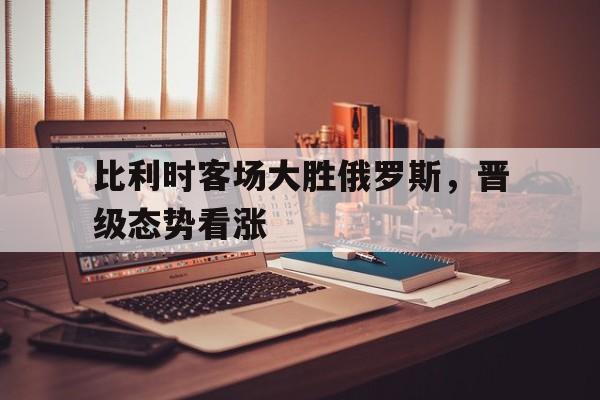 比利时客场大胜俄罗斯，晋级态势看涨的简单介绍