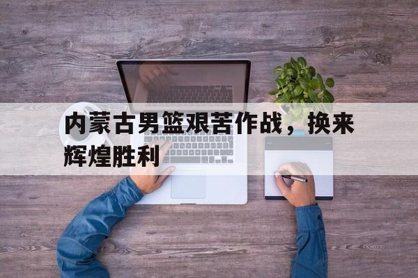 内蒙古男篮艰苦作战，换来辉煌胜利