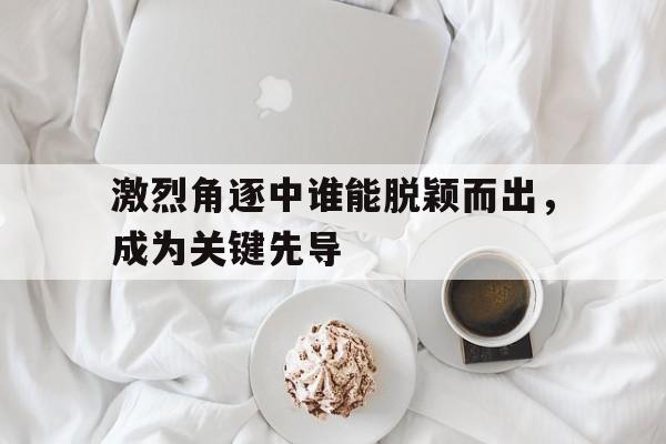 激烈角逐中谁能脱颖而出，成为关键先导