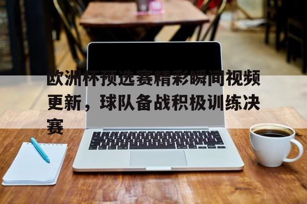关于欧洲杯预选赛精彩瞬间视频更新，球队备战积极训练决赛的信息