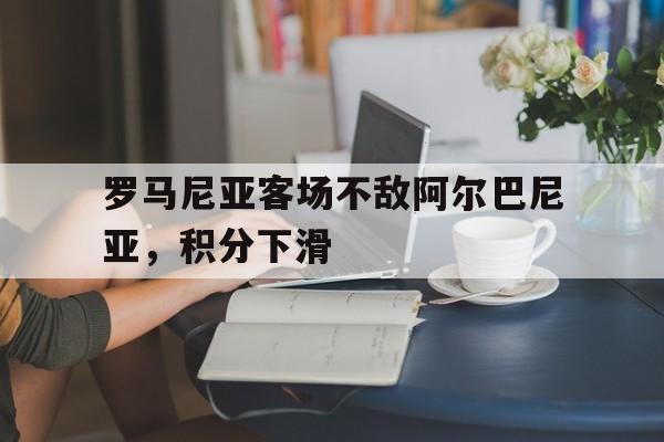 罗马尼亚客场不敌阿尔巴尼亚，积分下滑的简单介绍
