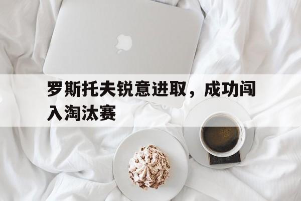 罗斯托夫锐意进取，成功闯入淘汰赛的简单介绍