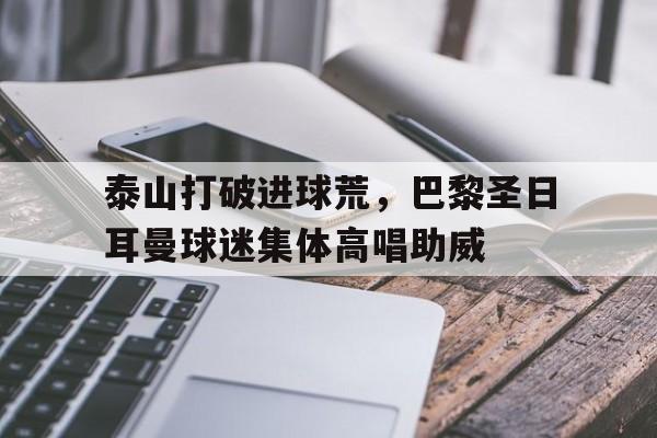 泰山打破进球荒，巴黎圣日耳曼球迷集体高唱助威