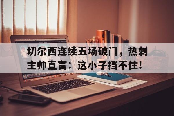 切尔西连续五场破门，热刺主帅直言：这小子挡不住！切尔西vs热刺谁赢了