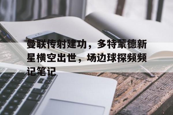 曼联传射建功，多特蒙德新星横空出世，场边球探频频记笔记多特蒙德12曼城