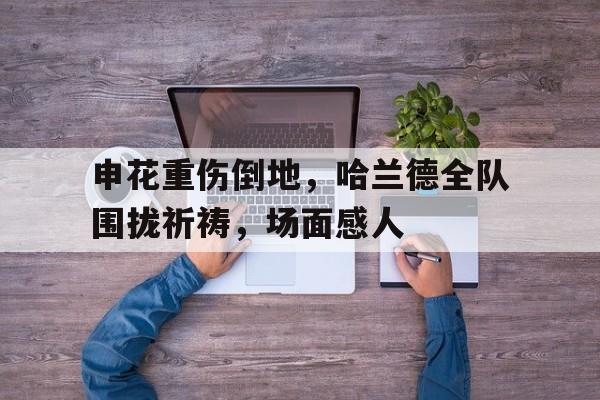 申花重伤倒地，哈兰德全队围拢祈祷，场面感人