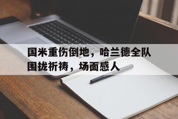 国米重伤倒地，哈兰德全队围拢祈祷，场面感人乌克兰全队身披国旗出场