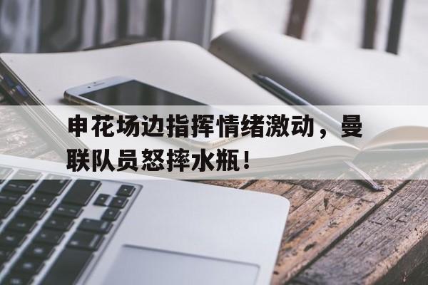 申花场边指挥情绪激动，曼联队员怒摔水瓶！